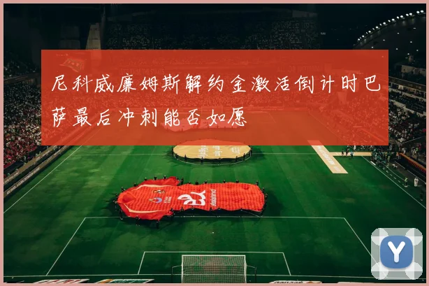 尼科威廉姆斯解约金激活倒计时巴萨最后冲刺能否如愿