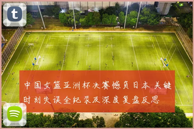 中国女篮亚洲杯决赛憾负日本 关键时刻失误全纪录及深度复盘反思