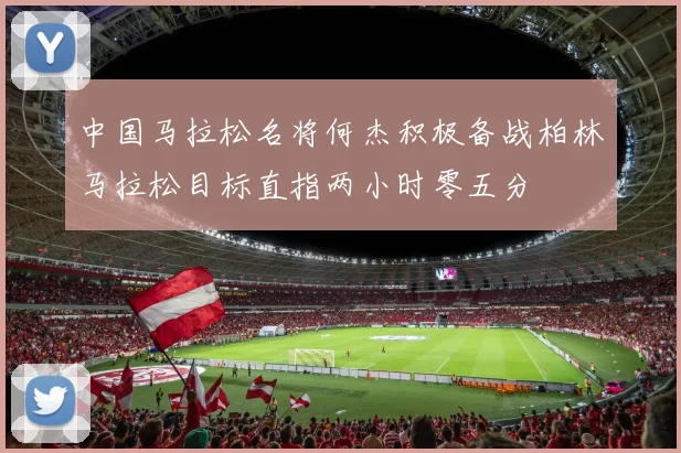 中国马拉松名将何杰积极备战柏林马拉松目标直指两小时零五分