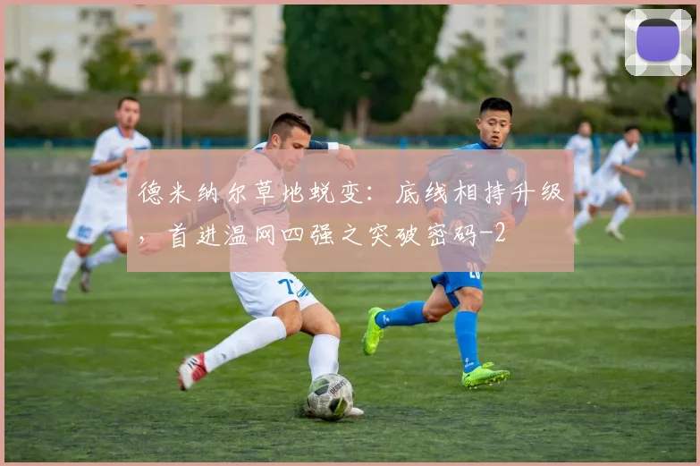 德米纳尔草地蜕变：底线相持升级，首进温网四强之突破密码