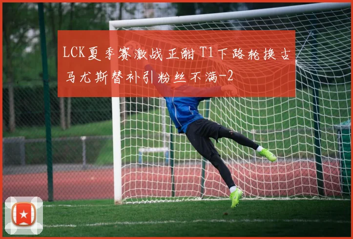 LCK夏季赛激战正酣 T1下路轮换古马尤斯替补引粉丝不满