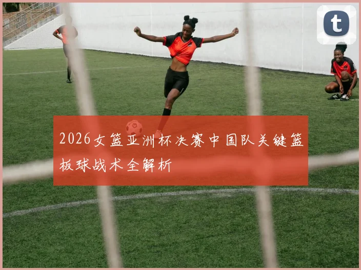 2026女篮亚洲杯决赛中国队关键篮板球战术全解析