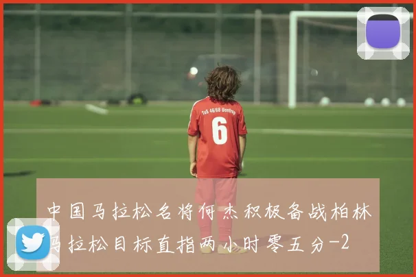 中国马拉松名将何杰积极备战柏林马拉松目标直指两小时零五分