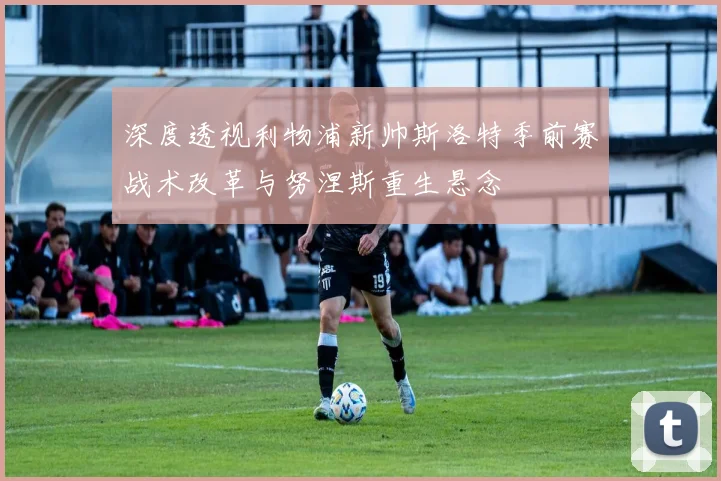 深度透视利物浦新帅斯洛特季前赛战术改革与努涅斯重生悬念