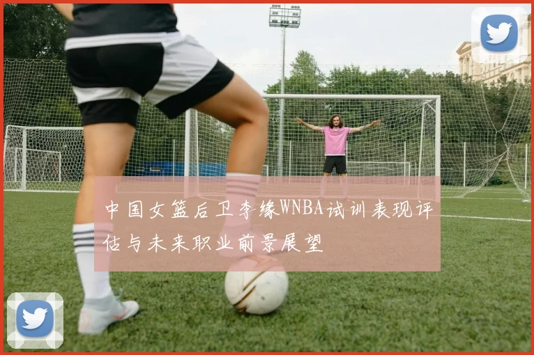 中国女篮后卫李缘WNBA试训表现评估与未来职业前景展望