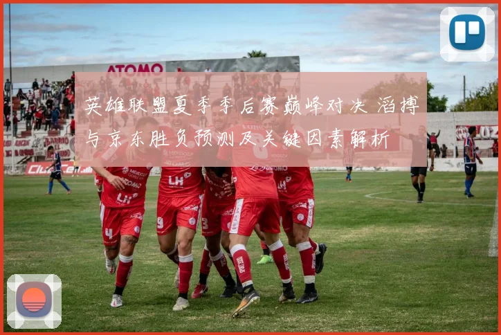 英雄联盟夏季季后赛巅峰对决 滔搏与京东胜负预测及关键因素解析