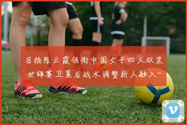 吕扬陈云霞领衔中国女子四人双桨 世锦赛卫冕后战术调整新人融入