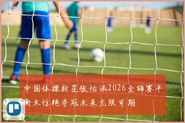 中国体操新星张怡涵2026全锦赛平衡木惊艳夺冠未来无限可期