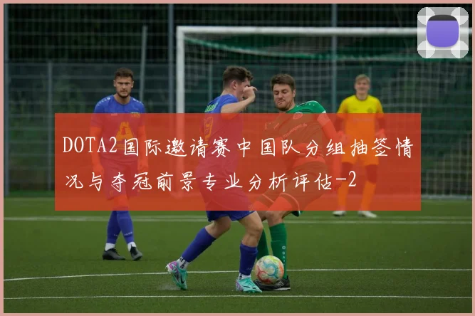 DOTA2国际邀请赛中国队分组抽签情况与夺冠前景专业分析评估