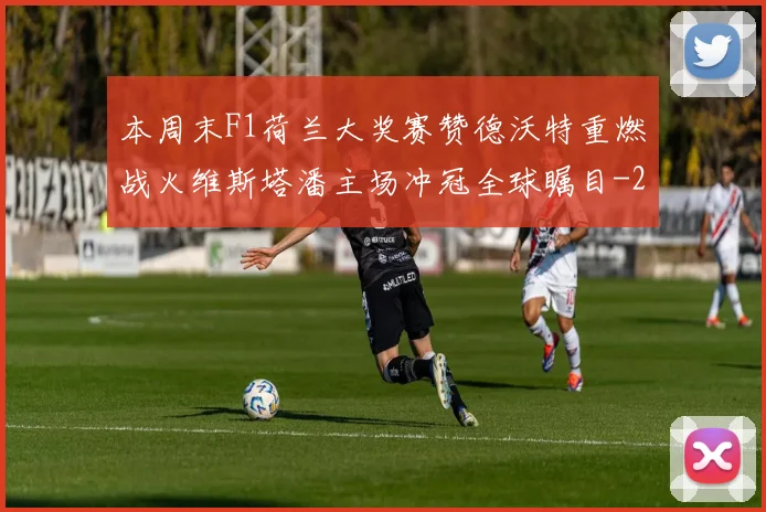 本周末F1荷兰大奖赛赞德沃特重燃战火维斯塔潘主场冲冠全球瞩目
