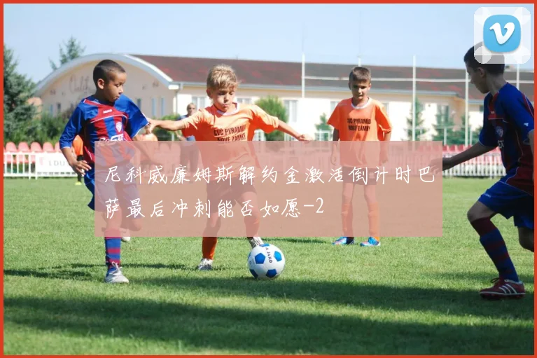 尼科威廉姆斯解约金激活倒计时巴萨最后冲刺能否如愿